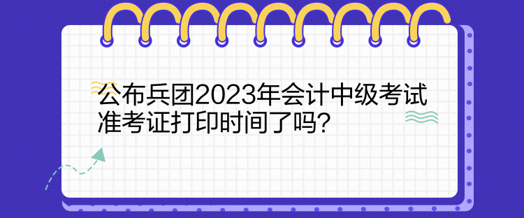 公布兵團(tuán)2023年會計中級考試準(zhǔn)考證打印時間了嗎？