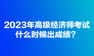 2023年高級(jí)經(jīng)濟(jì)師考試什么時(shí)候出成績(jī)？