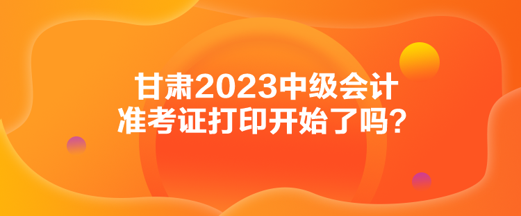 甘肅2023中級會計準考證打印開始了嗎？