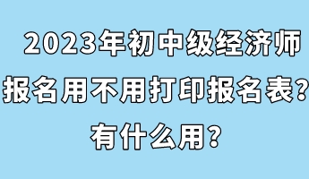 2023年初中級經(jīng)濟(jì)師報(bào)名用不用打印報(bào)名表？有什么用？