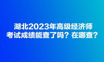 湖北2023年高級經(jīng)濟(jì)師考試成績能查了嗎？在哪查？