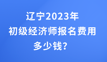 遼寧2023年初級經濟師報名費用多少錢？