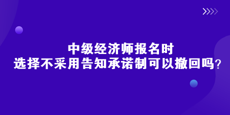 中級經(jīng)濟師報名時，選擇不采用告知承諾制可以撤回嗎？