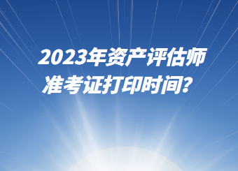 2023年資產(chǎn)評估師準(zhǔn)考證打印時間？