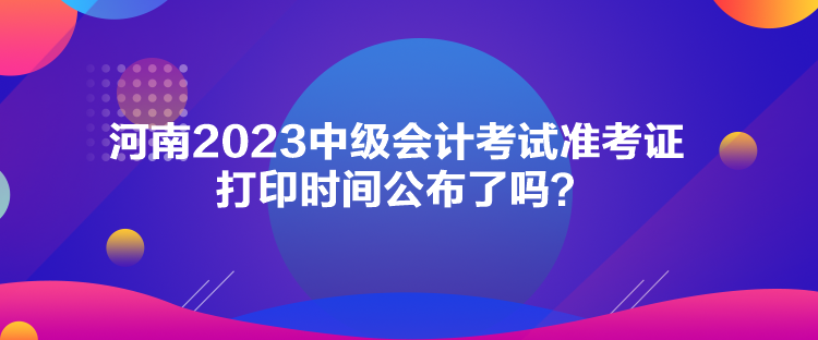 河南2023中級會計考試準(zhǔn)考證打印時間公布了嗎？