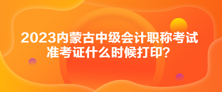 2023內(nèi)蒙古中級會計職稱考試準考證什么時候打??？