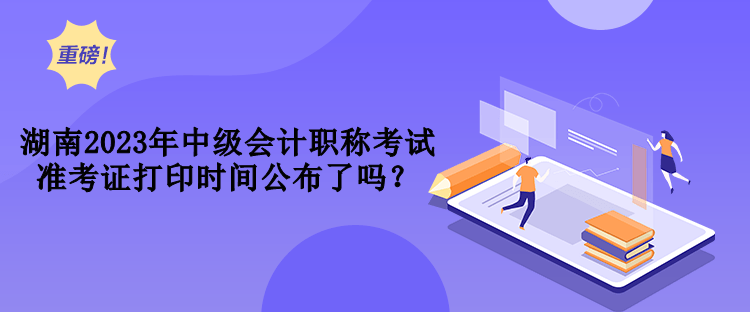 湖南2023年中級會計職稱考試準考證打印時間公布了嗎？