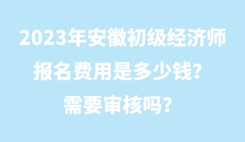 2023年安徽初級(jí)經(jīng)濟(jì)師報(bào)名費(fèi)用是多少錢？需要審核嗎？