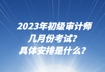 2023年初級審計師幾月份考試？具體安排是什么？