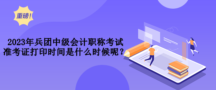 2023年兵團中級會計職稱考試準(zhǔn)考證打印時間是什么時候呢？