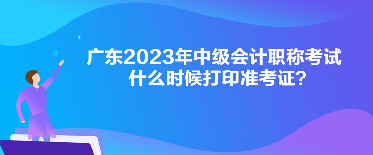 廣東2023年中級會計(jì)職稱考試什么時候打印準(zhǔn)考證？