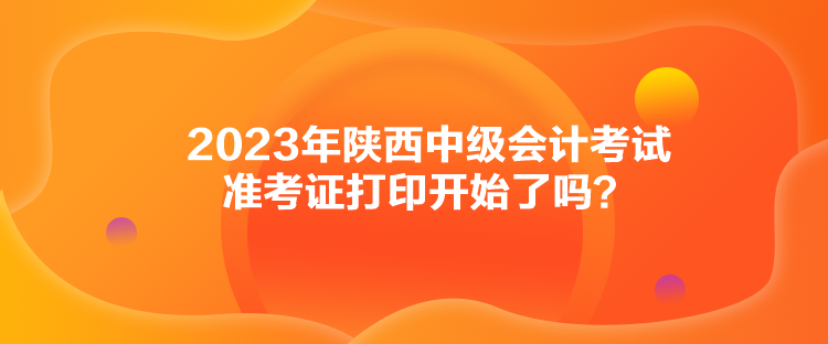 2023年陜西中級會計考試準(zhǔn)考證打印開始了嗎？