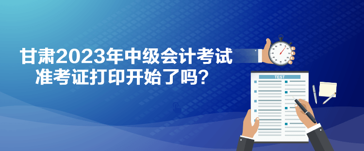 甘肅2023年中級會計考試準考證打印開始了嗎？