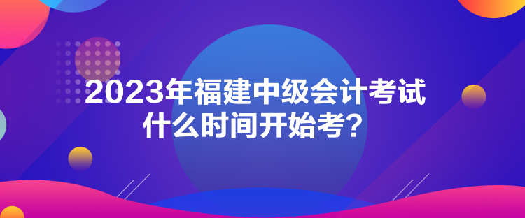 2023年福建中級(jí)會(huì)計(jì)考試什么時(shí)間開始考？