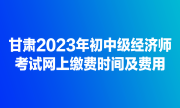 甘肅2023年初中級經(jīng)濟師考試網(wǎng)上繳費時間及費用