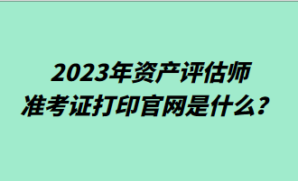 2023年資產(chǎn)評(píng)估師準(zhǔn)考證打印官網(wǎng)是什么？