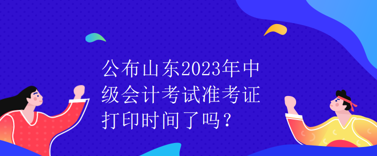 公布山東2023年中級會計(jì)考試準(zhǔn)考證打印時間了嗎？