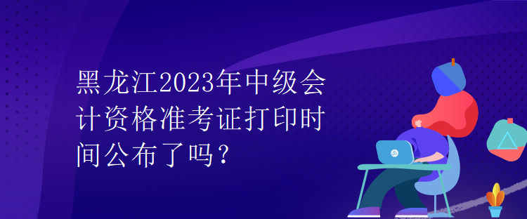 黑龍江2023年中級會計資格準(zhǔn)考證打印時間公布了嗎？