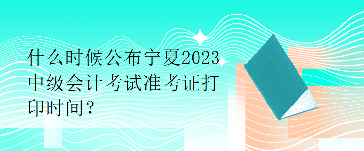 什么時(shí)候公布寧夏2023中級(jí)會(huì)計(jì)考試準(zhǔn)考證打印時(shí)間？