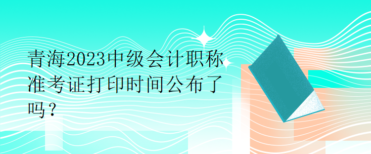 青海2023中級會計職稱準考證打印時間公布了嗎？