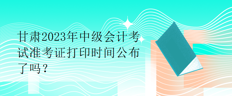 甘肅2023年中級會計考試準(zhǔn)考證打印時間公布了嗎？