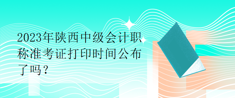 2023年陜西中級會計職稱準(zhǔn)考證打印時間公布了嗎？