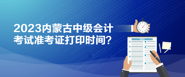 2023內(nèi)蒙古中級會計考試準(zhǔn)考證打印時間？