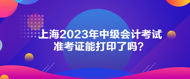 上海2023年中級會計考試準考證能打印了嗎？