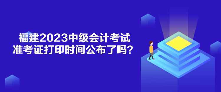 福建2023中級會計考試準考證打印時間公布了嗎？