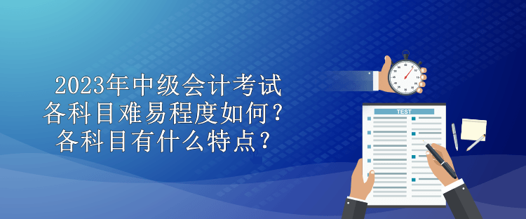 2023年中級會計考試各科目難易程度如何？各科目有什么特點？