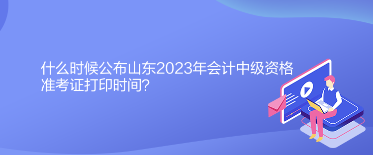 什么時候公布山東2023年會計中級資格準考證打印時間？