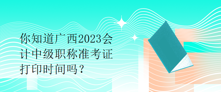 你知道廣西2023會計中級職稱準考證打印時間嗎？