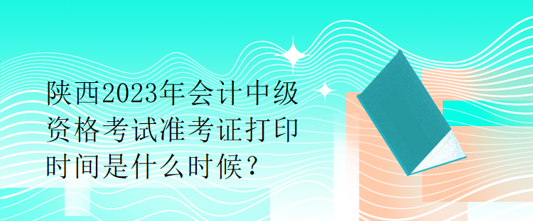 陜西2023年會計中級資格考試準(zhǔn)考證打印時間是什么時候？