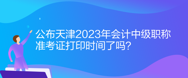 公布天津2023年會(huì)計(jì)中級(jí)職稱準(zhǔn)考證打印時(shí)間了嗎？