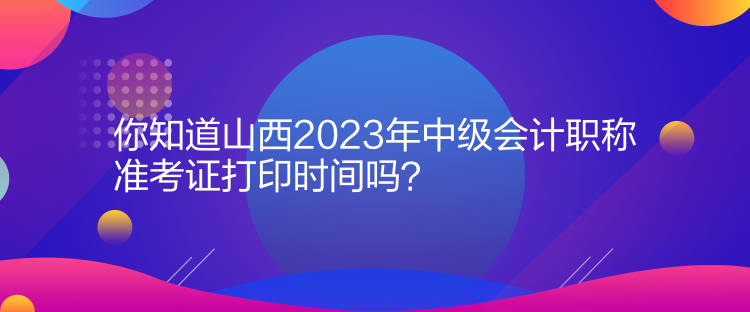 你知道山西2023年中級會計職稱準考證打印時間嗎？