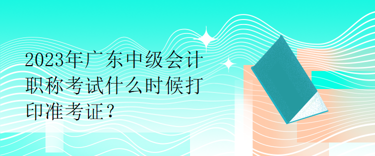 2023年廣東中級會計職稱考試什么時候打印準考證？