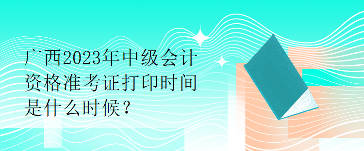 廣西2023年中級會計(jì)資格準(zhǔn)考證打印時(shí)間是什么時(shí)候？