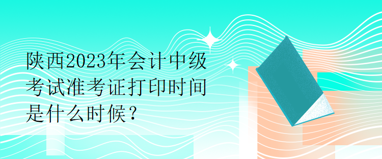 陜西2023年會計中級考試準考證打印時間是什么時候？