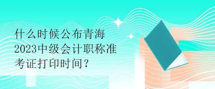 什么時(shí)候公布青海2023中級(jí)會(huì)計(jì)職稱準(zhǔn)考證打印時(shí)間？