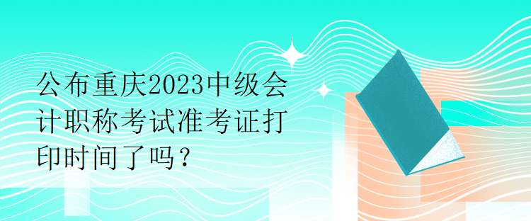 公布重慶2023中級(jí)會(huì)計(jì)職稱考試準(zhǔn)考證打印時(shí)間了嗎？