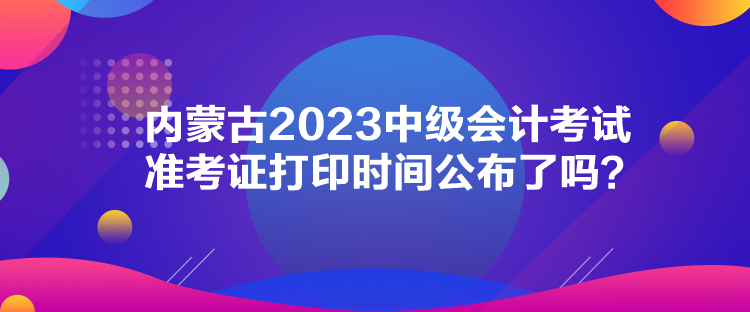 內(nèi)蒙古2023中級(jí)會(huì)計(jì)考試準(zhǔn)考證打印時(shí)間公布了嗎？