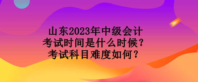 山東2023年中級會計(jì)考試時間是什么時候？考試科目難度如何？