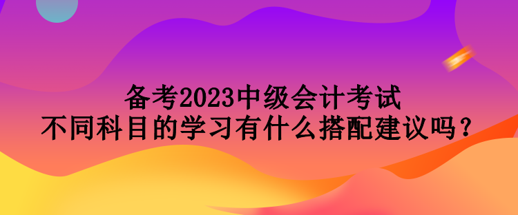 備考2023中級會計考試 不同科目的學(xué)習(xí)有什么搭配建議嗎？