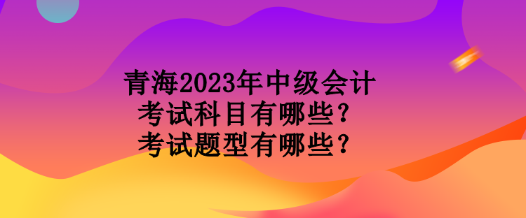 青海2023年中級(jí)會(huì)計(jì)考試科目有哪些？考試題型有哪些？