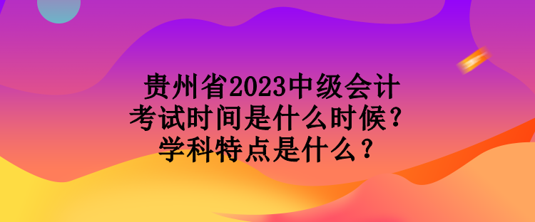 貴州省2023中級會計考試時間是什么時候？學科特點是什么？