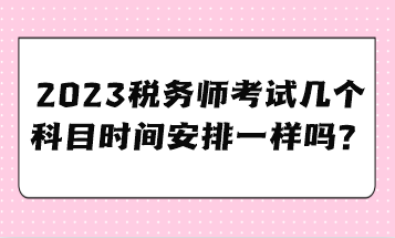 2023稅務(wù)師考試幾個科目時間安排一樣嗎？