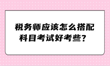 稅務師應該怎么搭配科目考試好考些？