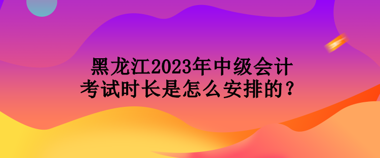 黑龍江2023年中級會計考試時長是怎么安排的？