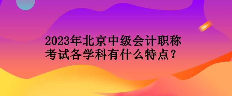 2023年北京中級(jí)會(huì)計(jì)職稱考試各學(xué)科有什么特點(diǎn)？