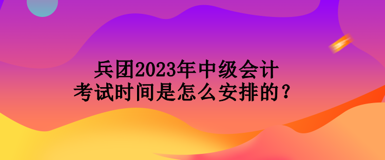 兵團(tuán)2023年中級會(huì)計(jì)考試時(shí)間是怎么安排的？